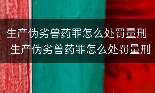 生产伪劣兽药罪怎么处罚量刑 生产伪劣兽药罪怎么处罚量刑多少