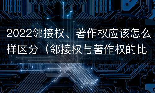 2022邻接权、著作权应该怎么样区分（邻接权与著作权的比较）