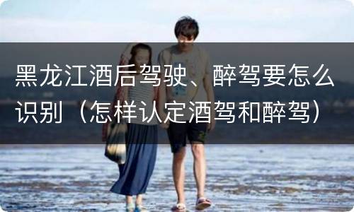 黑龙江酒后驾驶、醉驾要怎么识别（怎样认定酒驾和醉驾）