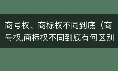商号权、商标权不同到底（商号权,商标权不同到底有何区别）