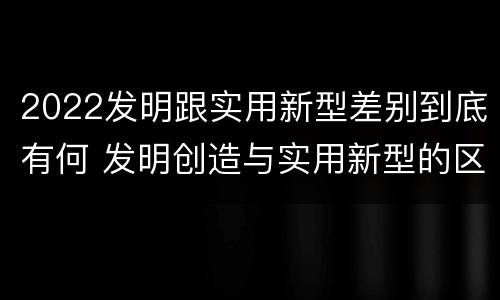 2022发明跟实用新型差别到底有何 发明创造与实用新型的区别