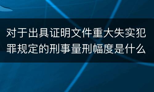对于出具证明文件重大失实犯罪规定的刑事量刑幅度是什么