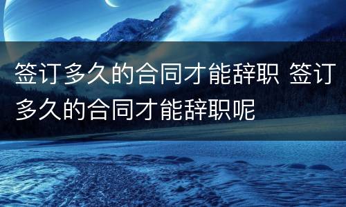 签订多久的合同才能辞职 签订多久的合同才能辞职呢