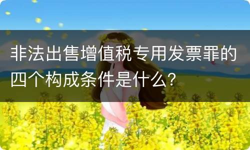 非法出售增值税专用发票罪的四个构成条件是什么？
