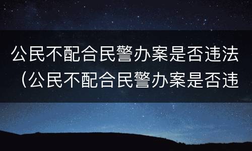 公民不配合民警办案是否违法（公民不配合民警办案是否违法犯罪）
