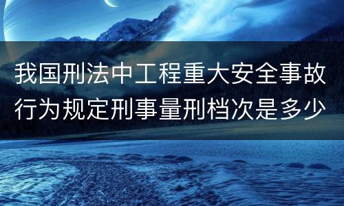 我国刑法中工程重大安全事故行为规定刑事量刑档次是多少