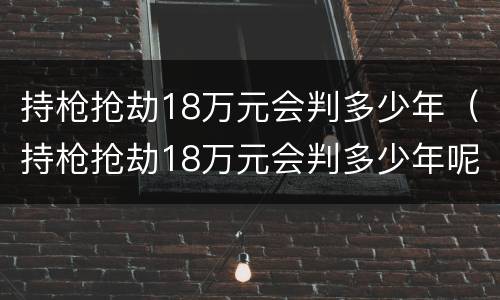 持枪抢劫18万元会判多少年（持枪抢劫18万元会判多少年呢）