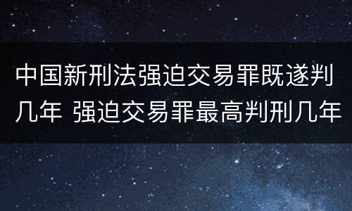 中国新刑法强迫交易罪既遂判几年 强迫交易罪最高判刑几年