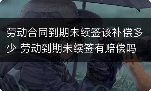 劳动合同到期未续签该补偿多少 劳动到期未续签有赔偿吗