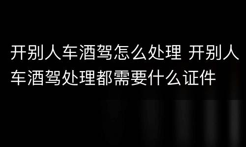 开别人车酒驾怎么处理 开别人车酒驾处理都需要什么证件