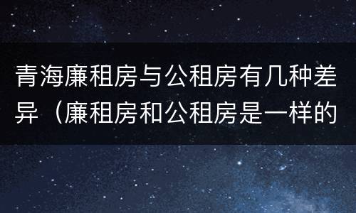 青海廉租房与公租房有几种差异（廉租房和公租房是一样的吗）