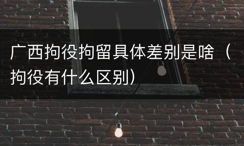 广西拘役拘留具体差别是啥（拘役有什么区别）