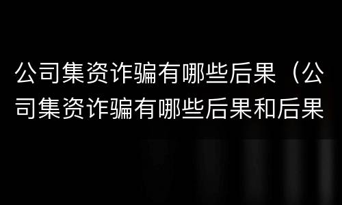 公司集资诈骗有哪些后果（公司集资诈骗有哪些后果和后果）