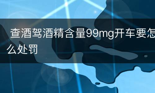 查酒驾酒精含量99mg开车要怎么处罚