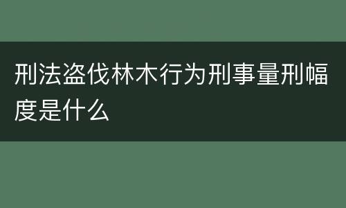 刑法盗伐林木行为刑事量刑幅度是什么