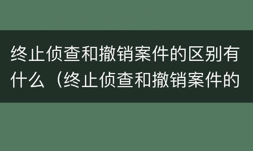 终止侦查和撤销案件的区别有什么（终止侦查和撤销案件的区别有什么影响）