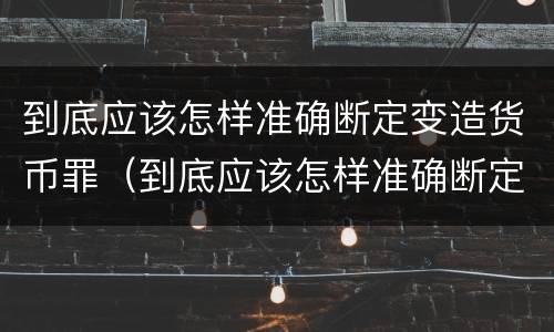 到底应该怎样准确断定变造货币罪（到底应该怎样准确断定变造货币罪行）