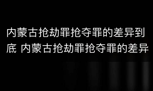 内蒙古抢劫罪抢夺罪的差异到底 内蒙古抢劫罪抢夺罪的差异到底有多大?