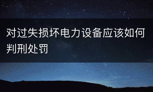 对过失损坏电力设备应该如何判刑处罚
