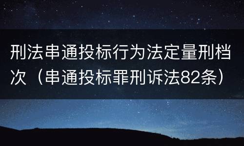刑法串通投标行为法定量刑档次（串通投标罪刑诉法82条）