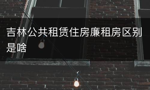 吉林公共租赁住房廉租房区别是啥