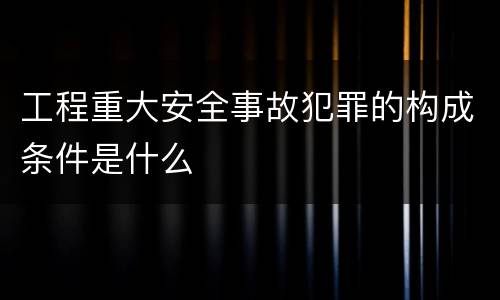 工程重大安全事故犯罪的构成条件是什么