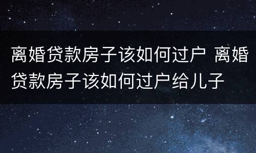 离婚贷款房子该如何过户 离婚贷款房子该如何过户给儿子