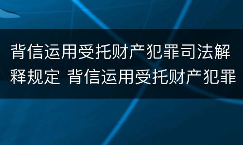背信运用受托财产犯罪司法解释规定 背信运用受托财产犯罪司法解释规定的案例