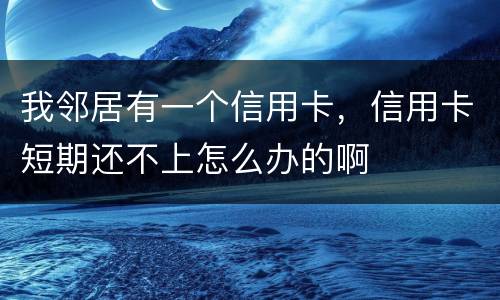 我邻居有一个信用卡，信用卡短期还不上怎么办的啊