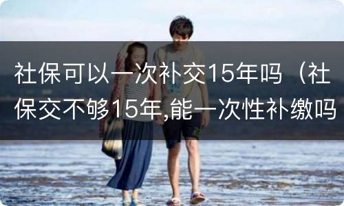 社保可以一次补交15年吗（社保交不够15年,能一次性补缴吗?国家是这么规定的）
