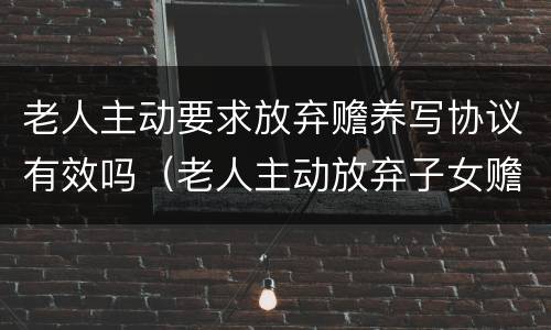 老人主动要求放弃赡养写协议有效吗（老人主动放弃子女赡养义务）