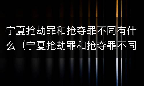 宁夏抢劫罪和抢夺罪不同有什么（宁夏抢劫罪和抢夺罪不同有什么影响）