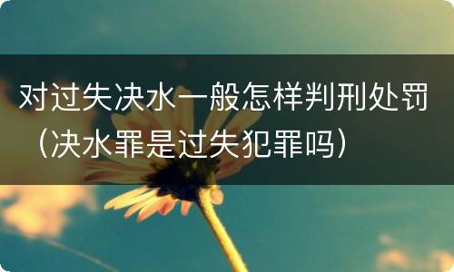 对过失决水一般怎样判刑处罚（决水罪是过失犯罪吗）