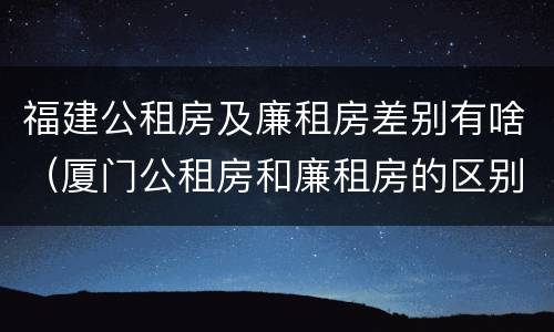 福建公租房及廉租房差别有啥（厦门公租房和廉租房的区别）