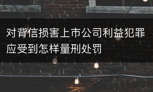 对背信损害上市公司利益犯罪应受到怎样量刑处罚