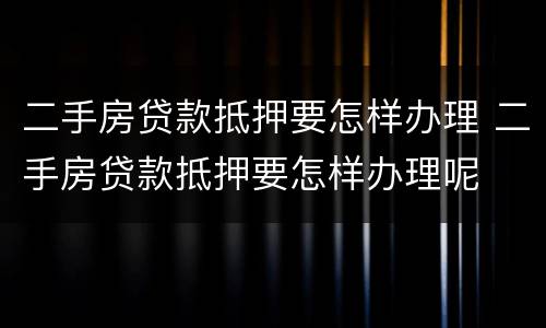 二手房贷款抵押要怎样办理 二手房贷款抵押要怎样办理呢