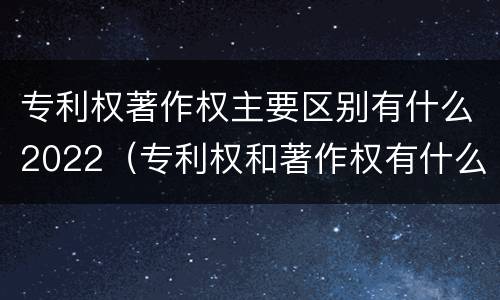 专利权著作权主要区别有什么2022（专利权和著作权有什么区别）