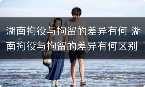 湖南拘役与拘留的差异有何 湖南拘役与拘留的差异有何区别