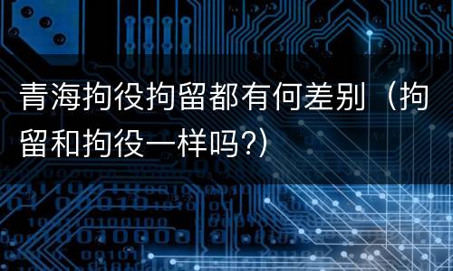 青海拘役拘留都有何差别（拘留和拘役一样吗?）