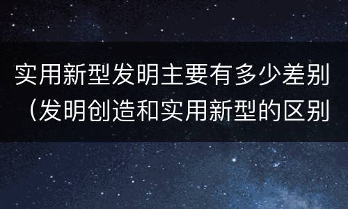 实用新型发明主要有多少差别（发明创造和实用新型的区别）
