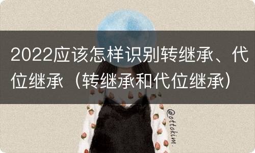 2022应该怎样识别转继承、代位继承（转继承和代位继承）