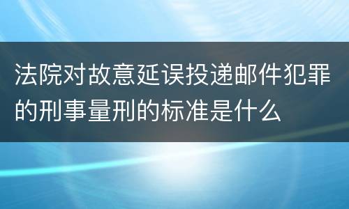 法院对故意延误投递邮件犯罪的刑事量刑的标准是什么