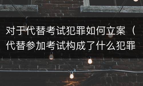 对于代替考试犯罪如何立案（代替参加考试构成了什么犯罪）