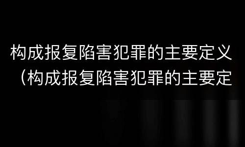 构成报复陷害犯罪的主要定义（构成报复陷害犯罪的主要定义为）