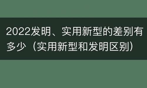 2022发明、实用新型的差别有多少（实用新型和发明区别）