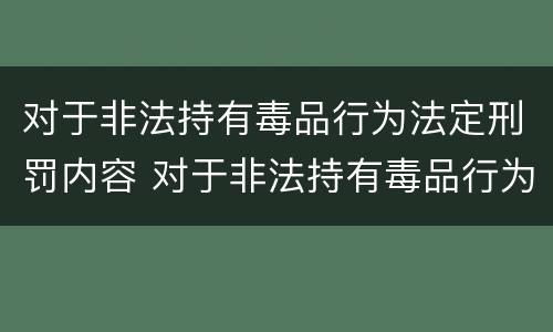 对于非法持有毒品行为法定刑罚内容 对于非法持有毒品行为法定刑罚内容是