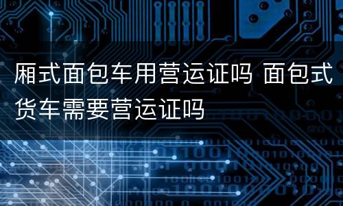 厢式面包车用营运证吗 面包式货车需要营运证吗