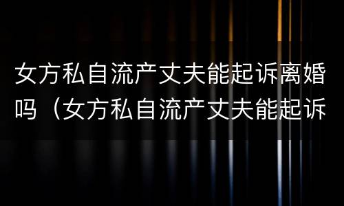 女方私自流产丈夫能起诉离婚吗（女方私自流产丈夫能起诉离婚吗怎么办）