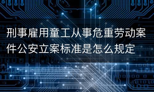 刑事雇用童工从事危重劳动案件公安立案标准是怎么规定