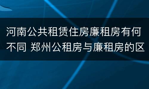 河南公共租赁住房廉租房有何不同 郑州公租房与廉租房的区别